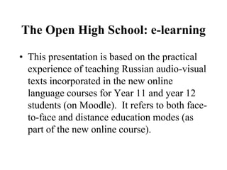 The Open High School: e-learning
• This presentation is based on the practical
experience of teaching Russian audio-visual
texts incorporated in the new online
language courses for Year 11 and year 12
students (on Moodle). It refers to both face-
to-face and distance education modes (as
part of the new online course).
 