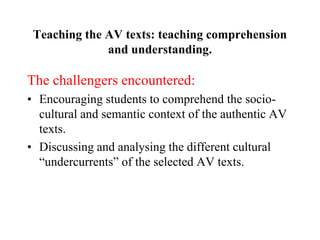 Teaching the AV texts: teaching comprehension
and understanding.
The challengers encountered:
• Encouraging students to comprehend the socio-
cultural and semantic context of the authentic AV
texts.
• Discussing and analysing the different cultural
“undercurrents” of the selected AV texts.
 