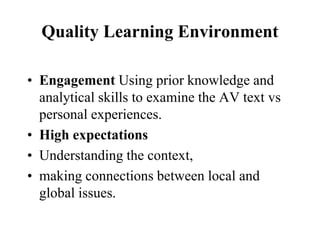 Quality Learning Environment
• Engagement Using prior knowledge and
analytical skills to examine the AV text vs
personal experiences.
• High expectations
• Understanding the context,
• making connections between local and
global issues.
 