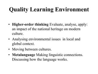 Quality Learning Environment
• Higher-order thinking Evaluate, analyse, apply:
an impact of the national heritage on modern
culture.
• Analysing environmental issues in local and
global context.
• Moving between cultures.
• Metalanguage Making linguistic connections.
Discussing how the language works.
 