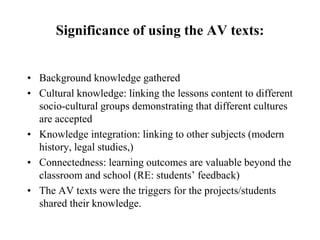 Significance of using the AV texts:
• Background knowledge gathered
• Cultural knowledge: linking the lessons content to different
socio-cultural groups demonstrating that different cultures
are accepted
• Knowledge integration: linking to other subjects (modern
history, legal studies,)
• Connectedness: learning outcomes are valuable beyond the
classroom and school (RE: students’ feedback)
• The AV texts were the triggers for the projects/students
shared their knowledge.
 