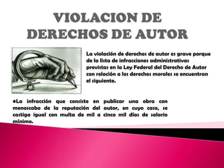 La violación de derechos de autor es grave porque
                           de la lista de infracciones administrativas
                           previstas en la Ley Federal del Derecho de Autor
                           con relación a los derechos morales se encuentran
                           el siguiente.


•La infracción que consiste en publicar una obra con
menoscabo de la reputación del autor, en cuyo caso, se
castiga igual con multa de mil a cinco mil días de salario
mínimo.
 