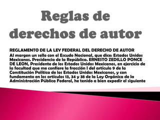 REGLAMENTO DE LA LEY FEDERAL DEL DERECHO DE AUTOR
AI margen un sello con el Escudo Nacional, que dice: Estados Unidos
Mexicanos. Presidencia de la República. ERNESTO ZEDILLO PONCE
DE LEON, Presidente de los Estados Unidos Mexicanos, en ejercicio de
la facultad que me confiere la fracción I del artículo 9 de la
Constitución Política de los Estados Unidos Mexicanos, y con
fundamento en los artículos 13, 34 y 38 de la Ley Orgánica de la
Administración Pública Federal, he tenido a bien expedir el siguiente
 