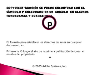 Copyright también se puede encontrar con el
símbolo p encerrado en un circulo en algunos
fonogramas y grabaciones


                                P
EL formato para establecer los derechos de autor en cualquier
documento es:

Primero la © luego el año de la primera publicación despues el
nombre del propietario



                     © 2005 Adobe Systems, Inc.
 
