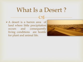 
What Is a Desert ?
A desert is a barren area of
land where little precipitation
occurs and consequently
living conditions are hostile
for plant and animal life.