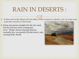  It does rain in the desert, but not often. When it rains in a desert, a lot of water may
reach the round in a short time.
RAIN IN DESERTS :
Some rain passes straight into the dry sand,
but the rest may form a temporary
river. Wadis, stream channels that are
normally dry, can quickly fill after heavy rain,
causing flash floods.
