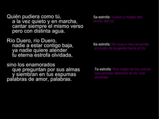 Quién pudiera como tú,  a la vez quieto y en marcha,  cantar siempre el mismo verso  pero con distinta agua.  Río Duero, río Duero,  nadie a estar contigo baja,  ya nadie quiere atender  tu eterna estrofa olvidada,  sino los enamorados  que preguntan por sus almas  y siembran en tus espumas  palabras de amor, palabras. 5a estrofa:  Vuelve a hablar del  olvido del río. 6a estrofa:  De nuevo nos recuerda el olvido de la gente hacía el río 7a estrofa:  Nos habla de los únicos que prestan atención al río. Los amantes 