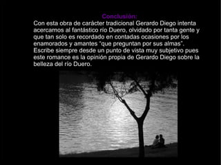 Conclusión: Con esta obra de carácter tradicional Gerardo Diego intenta acercarnos al fantástico río Duero, olvidado por tanta gente y que tan solo es recordado en contadas ocasiones por los enamorados y amantes “que preguntan por sus almas”. Escribe siempre desde un punto de vista muy subjetivo pues este romance es la opinión propia de Gerardo Diego sobre la belleza del río Duero. 