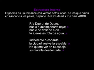 Estructura interna El poema es un romance  con versos octosílabos, de los que riman en asonancia los pares, dejando libre los demás. De rima ABCB    Río Duero, río Duero,  - nadie a acompañarte baja;  a  nadie se detiene a oír  - tu eterna estrofa de agua.  a Indiferente o cobarde,  - la ciudad vuelve la espalda.  a   No quiere ver en tu espejo  - su muralla desdentada.  a 
