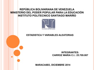 REPÚBLICA BOLIVARIANA DE VENEZUELA 
MINISTERIO DEL PODER POPULAR PARA LA EDUCACIÓN 
INSTITUTO POLITECNICO SANTIAGO MARIÑO 
ESTADISTICA Y VARIABLES ALEATORIAS 
INTEGRANTES: 
CARROZ MARIA C.I.: 25.709.067 
MARACAIBO, DICIEMBRE 2014 
 