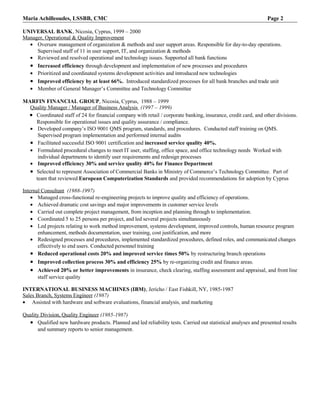 Maria Achilleoudes, LSSBB, CMC                                                                                  Page 2

UNIVERSAL BANK, Nicosia, Cyprus, 1999 – 2000
Manager, Operational & Quality Improvement
  • Oversaw management of organization & methods and user support areas. Responsible for day-to-day operations.
     Supervised staff of 11 in user support, IT, and organization & methods
  • Reviewed and resolved operational and technology issues. Supported all bank functions
  • Increased efficiency through development and implementation of new processes and procedures
  • Prioritized and coordinated systems development activities and introduced new technologies
  • Improved efficiency by at least 66%. Introduced standardized processes for all bank branches and trade unit
  • Member of General Manager’s Committee and Technology Committee

MARFIN FINANCIAL GROUP, Nicosia, Cyprus, 1988 – 1999
  Quality Manager / Manager of Business Analysis (1997 – 1999)
 • Coordinated staff of 24 for financial company with retail / corporate banking, insurance, credit card, and other divisions.
    Responsible for operational issues and quality assurance / compliance.
  • Developed company’s ISO 9001 QMS program, standards, and procedures. Conducted staff training on QMS.
     Supervised program implementation and performed internal audits
  • Facilitated successful ISO 9001 certification and increased service quality 40%.
  • Formulated procedural changes to meet IT user, staffing, office space, and office technology needs Worked with
     individual departments to identify user requirements and redesign processes
  • Improved efficiency 30% and service quality 40% for Finance Department
  • Selected to represent Association of Commercial Banks in Ministry of Commerce’s Technology Committee. Part of
    team that reviewed European Computerization Standards and provided recommendations for adoption by Cyprus

Internal Consultant (1988-1997)
    • Managed cross-functional re-engineering projects to improve quality and efficiency of operations.
    • Achieved dramatic cost savings and major improvements in customer service levels
    • Carried out complete project management, from inception and planning through to implementation.
    • Coordinated 5 to 25 persons per project, and led several projects simultaneously
    • Led projects relating to work method improvement, systems development, improved controls, human resource program
       enhancement, methods documentation, user training, cost justification, and more
    • Redesigned processes and procedures, implemented standardized procedures, defined roles, and communicated changes
       effectively to end users. Conducted personnel training
    • Reduced operational costs 20% and improved service times 50% by restructuring branch operations
   • Improved collection process 30% and efficiency 25% by re-organizing credit and finance areas.
   • Achieved 20% or better improvements in insurance, check clearing, staffing assessment and appraisal, and front line
      staff service quality

INTERNATIONAL BUSINESS MACHINES (IBM), Jericho / East Fishkill, NY, 1985-1987
Sales Branch, Systems Engineer (1987)
• Assisted with hardware and software evaluations, financial analysis, and marketing

Quality Division, Quality Engineer (1985-1987)
  • Qualified new hardware products. Planned and led reliability tests. Carried out statistical analyses and presented results
       and summary reports to senior management.
 