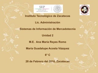 Instituto Tecnológico de Zacatecas
Lic. Administración
Sistemas de Información de Mercadotecnia
Unidad 2
M.E. Ana María Reyes Romo
María Guadalupe Acosta Vázquez
6° C
28 de Febrero del 2016, Zacatecas
 