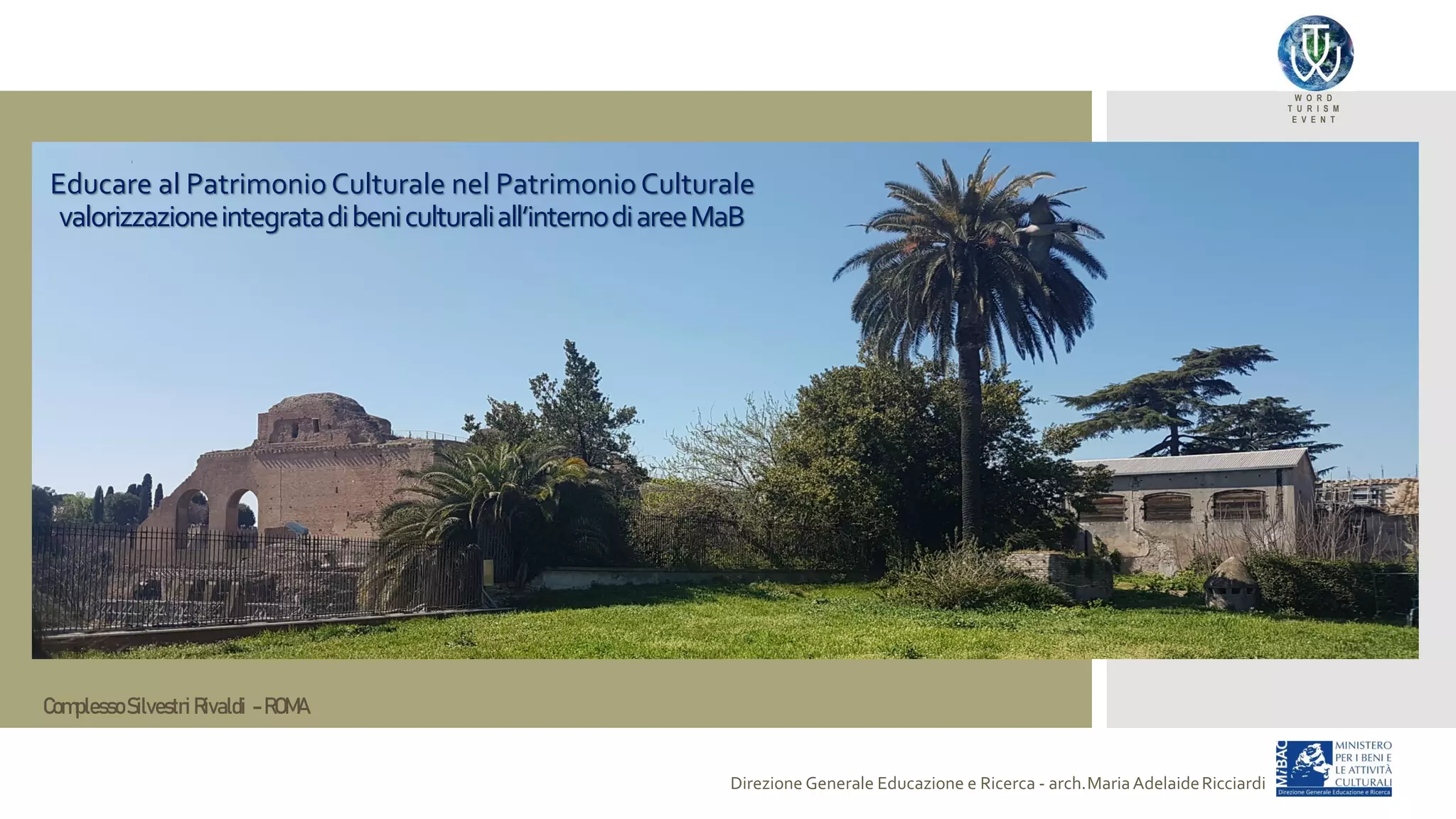 W O R D
T U R I S M
E V E N T
Direzione Generale Educazione e Ricerca - arch.MariaAdelaideRicciardi
Educare al PatrimonioCulturale nel PatrimonioCulturale
valorizzazioneintegratadibeniculturaliall’internodiareeMaB
ComplessoSilvestri Rivaldi - ROMA
 