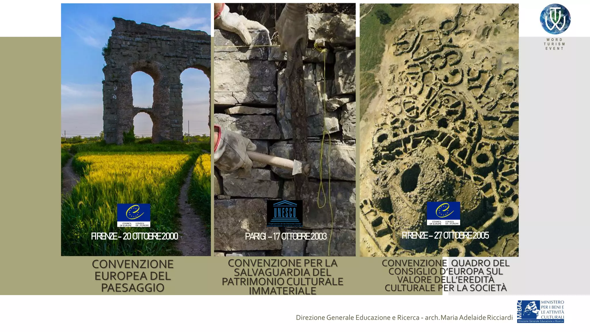 W O R D
T U R I S M
E V E N T
Direzione Generale Educazione e Ricerca - arch.MariaAdelaideRicciardi
PARIGI – 17OTTOBRE 2003 FIRENZE – 27OTTOBRE 2005
CONVENZIONE
EUROPEA DEL
PAESAGGIO
CONVENZIONE PER LA
SALVAGUARDIA DEL
PATRIMONIOCULTURALE
IMMATERIALE
CONVENZIONE QUADRO DEL
CONSIGLIO D’EUROPA SUL
VALORE DELL’EREDITÀ
CULTURALE PER LA SOCIETÀ
FIRENZE - 20OTTOBRE 2000
 