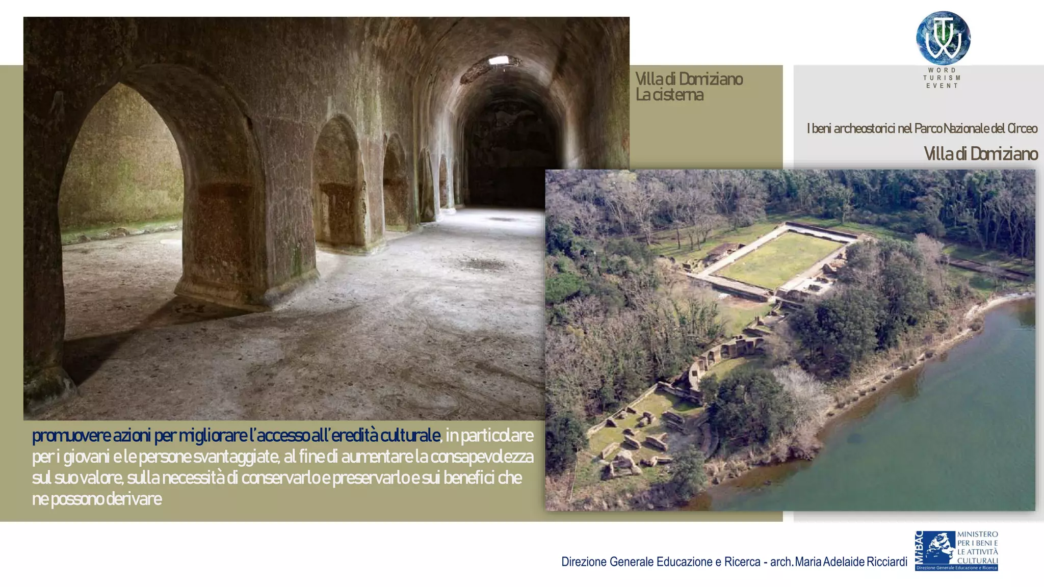 W O R D
T U R I S M
E V E N T
Direzione Generale Educazione e Ricerca - arch.MariaAdelaideRicciardi
promuovereazionipermigliorarel’accessoall’ereditàculturale,inparticolare
peri giovani elepersonesvantaggiate, alfinedi aumentarelaconsapevolezza
sulsuo valore,sullanecessitàdiconservarloepreservarloesuibeneficiche
nepossono derivare
Ibeni archeostorici nelParcoNazionaledel Circeo
VilladiDomiziano
VilladiDomiziano
Lacisterna
 