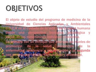 El objeto de estudio del programa de medicina de la
Universidad de Ciencias Aplicadas y Ambientales
U.D.C.A es el cuidado de la vida y de la salud humana
desde una perspectiva biológica, psicológica y
social, en las dimensiones individual y colectiva.
La primera con un enfoque que abarque los niveles de
promoción de la salud, prevención de la
enfermedad, asistencia y rehabilitación y la segunda
con un enfoque familiar, comunitario y ambiental.

 
