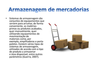• Sistemas de armazenagem são
conjuntos de equipamentos que
servem para arrumar, de forma
conveniente, as matérias-
primas ou produtos acabados,
quer manualmente, quer
utilizando equipamentos de
movimentação de
materiais como, por
exemplo, empilhadoras e porta-
paletes. Existem vários tipos de
sistemas de armazenagem,
utilizados de acordo com o tipo
de produto a armazenar
e área disponível, entre outros
parâmetros (Guerra, 2007).
 