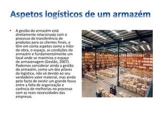 • A gestão do armazém está
diretamente relacionada com o
processo de transferência de
produtos para os clientes finais, e
têm em conta aspetos como a mão-
de-obra, o espaço, as condições do
armazém e fundamentalmente um
local onde se maximiza o espaço
de armazenagem (Gestão, 2007).
Podemos considerar ainda a gestão
do armazém, como um dos pilares
da logística, não só devido ao seu
verdadeiro valor material, mas ainda
pelo facto de existir um grande fosso
entre a falta de organização e
carência de melhorias no processo
com as reais necessidades das
empresas.
 