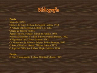 Bibliografia
• Poesia
Intervalo (1952)
Cântico de Barro. Lisboa: Portugália Editora, 1954.
A Palavra Imperceptível. Lisboa: s.n., 1955.
Oração de Páscoa. (1958).
Água Memória. Fundão: Jornal do Fundão, 1960.
Poesias Escolhidas. Covilhã: Edições Pedras Brancas, 1962.
A Pegada do Yeti. Lisboa: Moraes, 1962.
Os Mosquitos de Suburna. Edições Pedras Brancas, 1967.
O Robot Sensível. Lisboa: Plátano Editora, 1978.
O Jogo dos Silêncios. Lisboa: Hugin Editores, 1996.
Ensaio
O Que É Imaginação. Lisboa: Difusão Cultural, 1993.
 