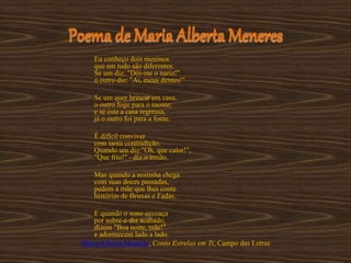 Poema de Maria Alberta Meneres
Eu conheço dois meninos
que em tudo são diferentes.
Se um diz: "Dói-me o nariz!"
o outro diz: "Ai, meus dentes!"
Se um quer brincar em casa,
o outro foge para o monte;
e se este a casa regressa,
já o outro foi para a fonte.
É difícil conviver
com tanta contradição.
Quando um diz:"Oh, que calor!",
"Que frio!" - diz o irmão.
Mas quando a noitinha chega
com suas doces passadas,
pedem à mãe que lhes conte
histórias de Bruxas e Fadas.
E quando o sono esvoaça
por sobre o dia acabado,
dizem "Boa noite, mãe!"
e adormecem lado a lado.
Maria Alberta Meneres, Conto Estrelas em Ti, Campo das Letras
 