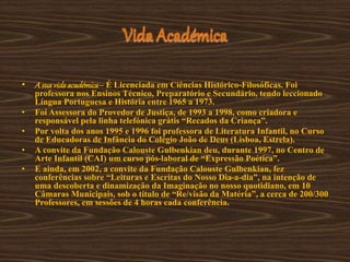 Vida Académica
• A suavidaacadémica– É Licenciada em Ciências Histórico-Filosóficas. Foi
professora nos Ensinos Técnico, Preparatório e Secundário, tendo leccionado
Língua Portuguesa e História entre 1965 a 1973.
• Foi Assessora do Provedor de Justiça, de 1993 a 1998, como criadora e
responsável pela linha telefónica grátis “Recados da Criança”.
• Por volta dos anos 1995 e 1996 foi professora de Literatura Infantil, no Curso
de Educadoras de Infância do Colégio João de Deus (Lisboa, Estrela).
• A convite da Fundação Calouste Gulbenkian deu, durante 1997, no Centro de
Arte Infantil (CAI) um curso pós-laboral de “Expressão Poética”.
• E ainda, em 2002, a convite da Fundação Calouste Gulbenkian, fez
conferências sobre “Leituras e Escritas do Nosso Dia-a-dia”, na intenção de
uma descoberta e dinamização da Imaginação no nosso quotidiano, em 10
Câmaras Municipais, sob o título de “Re/visão da Matéria”, a cerca de 200/300
Professores, em sessões de 4 horas cada conferência.
 