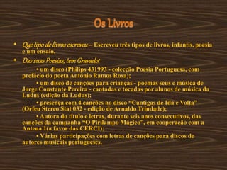 Os Livros
• Quetipode livrosescreveu– Escreveu três tipos de livros, infantis, poesia
e um ensaio.
• DassuasPoesias, temGravado:
• um disco (Philips 431993 - colecção Poesia Portuguesa, com
prefácio do poeta António Ramos Rosa);
• um disco de canções para crianças - poemas seus e música de
Jorge Constante Pereira - cantadas e tocadas por alunos de música da
Ludus (edição da Ludus);
• presença com 4 canções no disco “Cantigas de Ida e Volta”
(Orfeu Stereo Stat 032 - edição de Arnaldo Trindade);
• Autora do título e letras, durante seis anos consecutivos, das
canções da campanha “O Pirilampo Mágico”, em cooperação com a
Antena 1(a favor das CERCI);
• Várias participações com letras de canções para discos de
autores musicais portugueses.
 