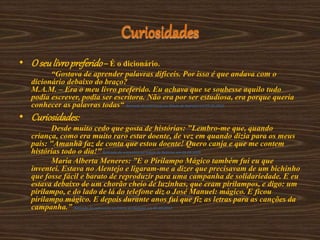 Curiosidades
• O seulivropreferido– É o dicionário.
“Gostava de aprender palavras difíceis. Por isso é que andava com o
dicionário debaixo do braço?
M.A.M. – Era o meu livro preferido. Eu achava que se soubesse aquilo tudo
podia escrever, podia ser escritora. Não era por ser estudiosa, era porque queria
conhecer as palavras todas“ Retirado da entrevista ao Diário de Notícias em 03-06-2010
• Curiosidades:
Desde muito cedo que gosta de histórias: "Lembro-me que, quando
criança, como era muito raro estar doente, de vez em quando dizia para os meus
pais: "Amanhã faz de conta que estou doente! Quero canja e que me contem
histórias todo o dia!"Retirado da entrevista ao Diário de Notícias em 03-06-2010
Maria Alberta Meneres: ”E o Pirilampo Mágico também fui eu que
inventei. Estava no Alentejo e ligaram-me a dizer que precisavam de um bichinho
que fosse fácil e barato de reproduzir para uma campanha de solidariedade. E eu
estava debaixo de um chorão cheio de luzinhas, que eram pirilampos, e digo: um
pirilampo, e do lado de lá do telefone diz o José Manuel: mágico. E ficou
pirilampo mágico. E depois durante anos fui que fiz as letras para as canções da
campanha.” Retirado da entrevista ao Diário de Notícias em 03-06-2010
 