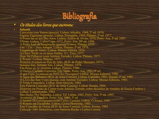 Bibliografia
• Os títulosdos livrosqueescreveu:
• Infantil
Conversas com Versos (poesia). Lisboa: Afrodite, 1968, 2ª ed. 1970.
Figuras Figuronas (poesia). Lisboa: Portugália, 1969; Plátano, 2ª ed. 1977.
O Poeta faz-se aos Dez Anos. Lisboa: Assírio & Alvim, 1974; Porto: Asa, 3ª ed. 1997.
Ulisses. Lisboa: Cabra Cega, 1972; Porto: Asa, 20ª ed. 1996.
A Pedra Azul da Imaginação (poesia). Lisboa: Plátano 1975.
Um + Um = Dois Amigos. Lisboa: Plátano, 2ª ed. 1976.
Lengalenga do Vento. Lisboa: Plátano Editora, 1976.
A Chave Verde ou os meus Irmãos. S.l.: Eixo, 1977.
Hoje Há Palhaços (com António Torrado). Lisboa: Plátano, 1977.
E Pronto ! Lisboa: Plátano, 1977.
Primeira Aventura no País do João. (B.D. de Pedro Massano, 1977).
Semana Sim, Semana Sim. Lisboa: Plátano, 1979.
Um Peixe no Ar (poesia). Lisboa: Plátano, 1980.
O Ouriço-Cacheiro Espreitou Três Vezes. Porto: Asa, 1981; 5ª ed.
O que é que Aconteceu na Terra dos Procópios? Lisboa: Moraes Editores, 1980.
A Água que Bebemos (B.D. de Artur Correia). Lisboa: Caminho, 1981; Sismet, 5ª ed, 1985.
O Livro das Sete Cores (poesia, com António Torrado). Lisboa: Moraes Editores, 1983.
O Tritão Centenário. Lisboa: Dom Quixote, 1984.
Esta Palavra Concelho (B.D. de Artur Correia). Lisboa: Sismet, 1984.
Histórias em Ponto de Contar (com António Torrado, sobre desenhos de Amadeo de Souza-Cardoso )
Lisboa: Comunicação, 1984.
Dez Dedos Dez Segredos. Lisboa: Ed. Latina, 1985; Porto: Asa, 3ª ed. 1995.
Aventuras da Engrácia. Porto: Asa, 1985; 3ª ed.
O Sétimo Descarrilamento (com Carlos Correia). Lisboa: O Jornal, 1985.
O Retrato em Escadinha. Lisboa: Livros Horizonte, 1985.
Este Concelho de Oeiras (B.D. de Artur Correia). Lisboa: Sismet, 1985.
Colecção 1001 Detectives, com Natércia Rocha e Carlos Correia:
 