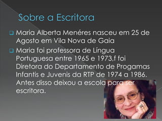 Maria Alberta Menéres nasceu em 25 de
Agosto em Vila Nova de Gaia
 Maria foi professora de Língua
Portuguesa entre 1965 e 1973,f foi
Diretora do Departamento de Progamas
Infantis e Juvenis da RTP de 1974 a 1986.
Antes disso deixou a escola para ser
escritora.


 