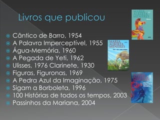 










Cântico de Barro, 1954
A Palavra Imperceptível, 1955
Água-Memória, 1960
A Pegada de Yeti, 1962
Ulisses, 1976 Clarinete, 1930
Figuras, Figuronas, 1969
A Pedra Azul da Imaginação, 1975
Sigam a Borboleta, 1996
100 Histórias de todos os tempos, 2003
Passinhos da Mariana, 2004

 