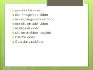  guardar los videos
clic imagen de video
se despliega una ventana
dar clic en subir video
se elige el video
clic en el video elegido
Insertar video
Guardar y publicar