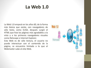 La Web 1.0 empezó en los años 60, de la forma
más básica que existe, con navegadores de
sólo texto, como ELISA, después surgió el
HTML que hizo las páginas más agradables a la
vista y a los primeros navegadores visuales
como Netscape e Internet Explorer.
Esta Web es de sólo lectura, el usuario no
puede interactuar con el contenido de la
página, se encuentra limitada a lo que el
Webmaster sube al sitio Web.
La Web 1.0
 