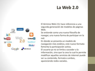 La Web 2.0
El término Web 2.0, hace referencia a una
segunda generación de modelos de páginas
Web.
Se entiende como una nueva filosofía de
navegar, una nueva forma de participar en la
red.
En donde se presenta un modelo de
navegación más estático, este nuevo formato
fomenta la participación activa.
El usuario ya no se limita a acceder a la
información, sino que la crea lo cual le permite
modificar aquellos servicios de internet puede
ser su contenido, formato o ambos,
apareciendo redes sociales.
 