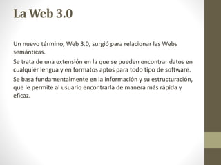 La Web 3.0
Un nuevo término, Web 3.0, surgió para relacionar las Webs
semánticas.
Se trata de una extensión en la que se pueden encontrar datos en
cualquier lengua y en formatos aptos para todo tipo de software.
Se basa fundamentalmente en la información y su estructuración,
que le permite al usuario encontrarla de manera más rápida y
eficaz.
 