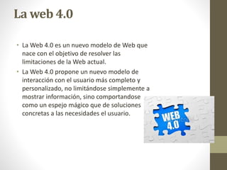 La web 4.0
• La Web 4.0 es un nuevo modelo de Web que
nace con el objetivo de resolver las
limitaciones de la Web actual.
• La Web 4.0 propone un nuevo modelo de
interacción con el usuario más completo y
personalizado, no limitándose simplemente a
mostrar información, sino comportandose
como un espejo mágico que de soluciones
concretas a las necesidades el usuario.
 