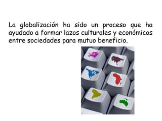 La globalización ha sido un proceso que ha ayudado a formar lazos culturales y económicos entre sociedades para mutuo beneficio.