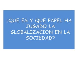 ¿QUE ES Y QUE PAPEL HA JUGADO LA GLOBALIZACION EN LA SOCIEDAD?