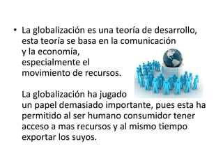 La globalización es una teoría de desarrollo, esta teoría se basa en la comunicación y la economía, especialmente el movimiento de recursos.La globalización ha jugadoun papel demasiado importante, pues esta ha permitido al ser humano consumidor tener acceso a mas recursos y al mismo tiempo exportar los suyos.