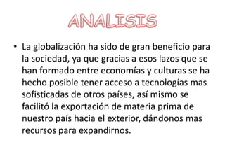 ANALISISLa globalización ha sido de gran beneficio para la sociedad, ya que gracias a esos lazos que se han formado entre economías y culturas se ha hecho posible tener acceso a tecnologías mas sofisticadas de otros países, así mismo se facilitó la exportación de materia prima de nuestro país hacia el exterior, dándonos mas recursos para expandirnos.