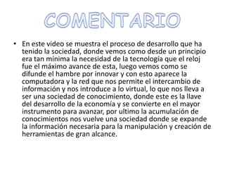 COMENTARIOEn este video se muestra el proceso de desarrollo que ha tenido la sociedad, donde vemos como desde un principio era tan mínima la necesidad de la tecnología que el reloj fue el máximo avance de esta, luego vemos como se difunde el hambre por innovar y con esto aparece la computadora y la red que nos permite el intercambio de información y nos introduce a lo virtual, lo que nos lleva a ser una sociedad de conocimiento, donde este es la llave del desarrollo de la economía y se convierte en el mayor instrumento para avanzar, por ultimo la acumulación de conocimientos nos vuelve una sociedad donde se expande la información necesaria para la manipulación y creación de herramientas de gran alcance. 