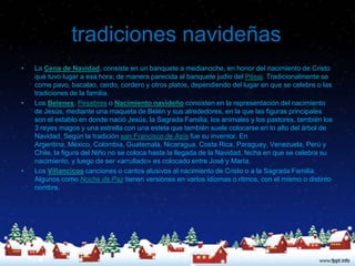 tradiciones navideñas
•   La Cena de Navidad, consiste en un banquete a medianoche, en honor del nacimiento de Cristo
    que tuvo lugar a esa hora; de manera parecida al banquete judío del Pésaj. Tradicionalmente se
    come pavo, bacalao, cerdo, cordero y otros platos, dependiendo del lugar en que se celebre o las
    tradiciones de la familia.
•   Los Belenes, Pesebres o Nacimiento navideño consisten en la representación del nacimiento
    de Jesús, mediante una maqueta de Belén y sus alrededores, en la que las figuras principales
    son el establo en donde nació Jesús, la Sagrada Familia, los animales y los pastores, también los
    3 reyes magos y una estrella con una estela que también suele colocarse en lo alto del árbol de
    Navidad. Según la tradición san Francisco de Asís fue su inventor. En
    Argentina, México, Colombia, Guatemala, Nicaragua, Costa Rica, Paraguay, Venezuela, Perú y
    Chile, la figura del Niño no se coloca hasta la llegada de la Navidad, fecha en que se celebra su
    nacimiento, y luego de ser «arrullado» es colocado entre José y María.
•   Los Villancicos canciones o cantos alusivos al nacimiento de Cristo o a la Sagrada Familia.
    Algunos como Noche de Paz tienen versiones en varios idiomas o ritmos, con el mismo o distinto
    nombre.
 