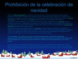Prohibición de la celebración de
                navidad
•    Durante la Reforma protestante, la celebración del nacimiento de Cristo fue prohibida por algunas iglesias
     protestantes, llamándola "Trampas de los papistas" y hasta "Garras de la bestia", debido a su relación con el
     catolicismo y el paganismo antiguo. Después de la victoria parlamentaria contra el Rey Carlos I durante la Guerra
     civil inglesa en 1647, los gobernantes puritanos ingleses prohibieron la celebración de la Navidad
•    . El pueblo se rebeló realizando varios motines hasta tomar ciudades importantes como Canterbury, donde
     decoraban las puertas con eslóganes que hablaban de la santidad de la fiesta. La Restauración de 1660 puso fin
     a la prohibición, pero muchos de los miembros del clero reformista, no conformes, rechazaban las Celebraciones
     Navideñas, utilizando argumentos puritanos
•    En la época colonial de los Estados Unidos, los Puritanos de Nueva Inglaterra rechazaron la Navidad, y su
     celebración fue declarada ilegal en Boston de 1659 a 1681. Al mismo tiempo, los cristianos residentes de Virginia
     y Nueva York siguieron las celebraciones libremente. La Navidad cayó en desagrado de los Estados Unidos
     después de la Revolución, cuando se estimó que era una costumbre inglesa.
•
      En la actualidad, "Los Testigos de Jehová" no celebran la Navidad por considerarla una festividad
     pagana, además rechazan que sea el 25 de diciembre la verdadera fecha del nacimiento de Cristo Jesús porque
     en 'el calendario judío, el mes que cae entre noviembre y diciembre es el mes llamado kislev', que "es frío y
     lluvioso“

•    Luego viene tebet, entre diciembre y enero, que es el mes con las temperaturas más bajas del año e incluso
     algunas nevadas en las zonas altas". Haciendo referencia al Evangelio de Lucas 2:8-12 dicen que cuando nació
     Jesús, había pastores en los campos pasando la noche al aire libre con sus rebaños, algo que no sería posible si
     fuese invierno.
 