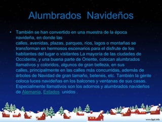 Alumbrados Navideños
• También se han convertido en una muestra de la época
  navideña, en donde las
  calles, avenidas, plazas, parques, ríos, lagos o montañas se
  transforman en hermosos escenarios para el disfrute de los
  habitantes del lugar o visitantes La mayoría de las ciudades de
  Occidente, y una buena parte de Oriente, colocan alumbrados
  llamativos y coloridos, algunos de gran belleza, en sus
  calles, principalmente en las calles más concurridas, además de
  árboles de Navidad de gran tamaño, belenes, etc. También la gente
  coloca luces navideñas en los balcones y ventanas de sus casas.
  Especialmente llamativos son los adornos y alumbrados navideños
  de Alemania, Estados unidos .
 