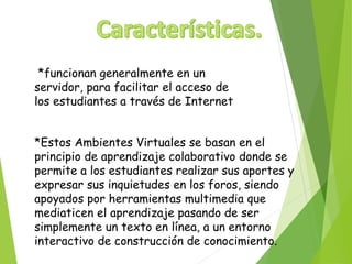 *funcionan generalmente en un 
servidor, para facilitar el acceso de 
los estudiantes a través de Internet 
*Estos Ambientes Virtuales se basan en el 
principio de aprendizaje colaborativo donde se 
permite a los estudiantes realizar sus aportes y 
expresar sus inquietudes en los foros, siendo 
apoyados por herramientas multimedia que 
mediaticen el aprendizaje pasando de ser 
simplemente un texto en línea, a un entorno 
interactivo de construcción de conocimiento. 
 