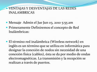  VENTAJAS Y DESVENTAJAS DE LAS REDES
INALAMBRICAS
 Mensaje Admin el Jue Jun 03, 2010 5:55 am
 Primeramente Definiremos el concepto de Red
Inalámbricas:
 El término red inalámbrica (Wireless network) en
inglés es un término que se utiliza en informática para
designar la conexión de nodos sin necesidad de una
conexión física (cables), ésta se da por medio de ondas
electromagnéticas. La transmisión y la recepción se
realizan a través de puertos.
 