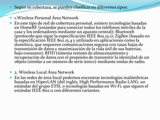  Según su cobertura, se pueden clasificar en diferentes tipos:
 1.Wireless Personal Área Network
 En este tipo de red de cobertura personal, existen tecnologías basadas
en HomeRF (estándar para conectar todos los teléfonos móviles de la
casa y los ordenadores mediante un aparato central); Bluetooth
(protocolo que sigue la especificación IEEE 802.15.1); ZigBee (basado en
la especificación IEEE 802.15.4 y utilizado en aplicaciones como la
domótica, que requieren comunicaciones seguras con tasas bajas de
transmisión de datos y maximización de la vida útil de sus baterías,
bajo consumo); RFID (sistema remoto de almacenamiento y
recuperación de datos con el propósito de transmitir la identidad de un
objeto (similar a un número de serie único) mediante ondas de radio.
 2. Wireless Local Área Network
 En las redes de área local podemos encontrar tecnologías inalámbricas
basadas en HiperLAN (del inglés, High Performance Radio LAN), un
estándar del grupo ETSI, o tecnologías basadas en Wi-Fi, que siguen el
estándar IEEE 802.11 con diferentes variantes.
 