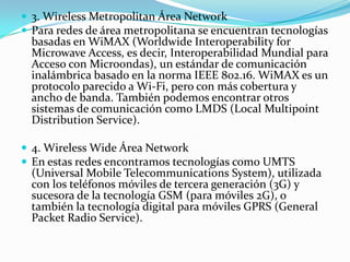  3. Wireless Metropolitan Área Network
 Para redes de área metropolitana se encuentran tecnologías
basadas en WiMAX (Worldwide Interoperability for
Microwave Access, es decir, Interoperabilidad Mundial para
Acceso con Microondas), un estándar de comunicación
inalámbrica basado en la norma IEEE 802.16. WiMAX es un
protocolo parecido a Wi-Fi, pero con más cobertura y
ancho de banda. También podemos encontrar otros
sistemas de comunicación como LMDS (Local Multipoint
Distribution Service).
 4. Wireless Wide Área Network
 En estas redes encontramos tecnologías como UMTS
(Universal Mobile Telecommunications System), utilizada
con los teléfonos móviles de tercera generación (3G) y
sucesora de la tecnología GSM (para móviles 2G), o
también la tecnología digital para móviles GPRS (General
Packet Radio Service).
 