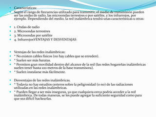  Características:
 Según el rango de frecuencias utilizado para transmitir, el medio de transmisión pueden
ser las ondas de radio, las microondas terrestres o por satélite, y los infrarrojos, por
ejemplo. Dependiendo del medio, la red inalámbrica tendrá unas características u otras:
 1. Ondas de radio
 2. Microondas terrestres
 3. Microondas por satélite
 4. InfrarrojosVENTAJAS Y DESVENTAJAS
 Ventajas de las redes inalámbricas:
 * No existen cables físicos (no hay cables que se enreden).
 * Suelen ser más baratas.
 * Permiten gran movilidad dentro del alcance de la red (las redes hogareñas inalámbricas
suelen tener hasta 100 metros de la base transmisora).
 * Suelen instalarse más fácilmente.
 Desventajas de las redes inalámbricas.
 * Todavía no hay estudios certeros sobre la peligrosidad (o no) de las radiaciones
utilizadas en las redes inalámbricas.
 * Pueden llegar a ser más inseguras, ya que cualquiera cerca podría acceder a la red
inalámbrica. De todas maneras, se les puede agregar la suficiente seguridad como para
que sea difícil hackearlas.
 