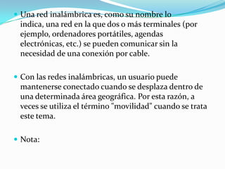  Una red inalámbrica es, como su nombre lo
indica, una red en la que dos o más terminales (por
ejemplo, ordenadores portátiles, agendas
electrónicas, etc.) se pueden comunicar sin la
necesidad de una conexión por cable.
 Con las redes inalámbricas, un usuario puede
mantenerse conectado cuando se desplaza dentro de
una determinada área geográfica. Por esta razón, a
veces se utiliza el término "movilidad" cuando se trata
este tema.
 Nota:
 