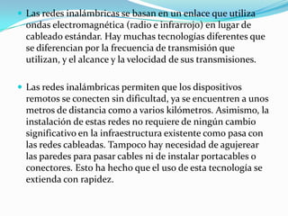  Las redes inalámbricas se basan en un enlace que utiliza
ondas electromagnética (radio e infrarrojo) en lugar de
cableado estándar. Hay muchas tecnologías diferentes que
se diferencian por la frecuencia de transmisión que
utilizan, y el alcance y la velocidad de sus transmisiones.
 Las redes inalámbricas permiten que los dispositivos
remotos se conecten sin dificultad, ya se encuentren a unos
metros de distancia como a varios kilómetros. Asimismo, la
instalación de estas redes no requiere de ningún cambio
significativo en la infraestructura existente como pasa con
las redes cableadas. Tampoco hay necesidad de agujerear
las paredes para pasar cables ni de instalar portacables o
conectores. Esto ha hecho que el uso de esta tecnología se
extienda con rapidez.
 